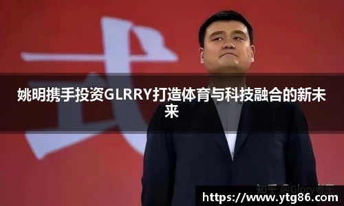 姚明携手投资GLRRY打造体育与科技融合的新未来